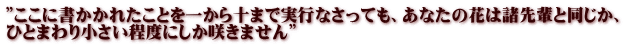 ”ここに書かかれたことを一から十まで実行なさっても、あなたの花は諸先輩と同じか、 ひとまわり小さい程度にしか咲きません”